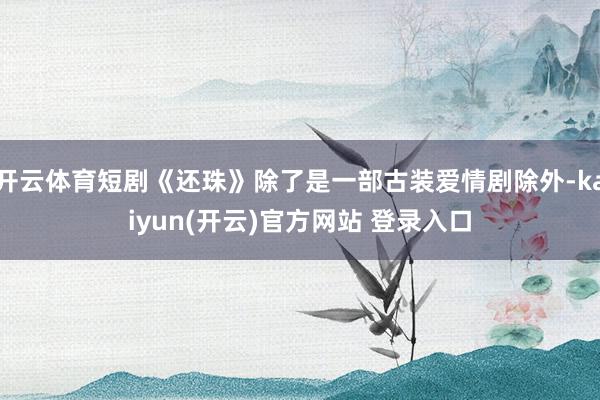 开云体育短剧《还珠》除了是一部古装爱情剧除外-kaiyun(开云)官方网站 登录入口