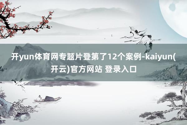开yun体育网　　专题片登第了12个案例-kaiyun(开云)官方网站 登录入口