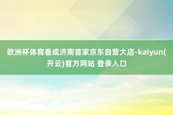 欧洲杯体育看成济南首家京东自营大店-kaiyun(开云)官方网站 登录入口