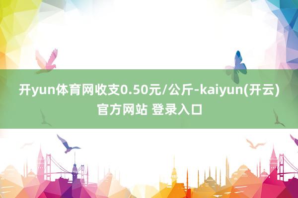 开yun体育网收支0.50元/公斤-kaiyun(开云)官方网站 登录入口