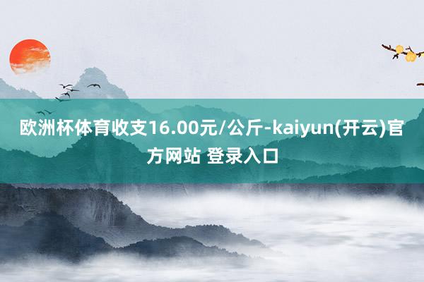 欧洲杯体育收支16.00元/公斤-kaiyun(开云)官方网站 登录入口
