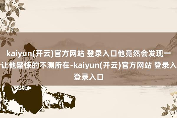kaiyun(开云)官方网站 登录入口他竟然会发现一个让他蹙悚的不测所在-kaiyun(开云)官方网站 登录入口