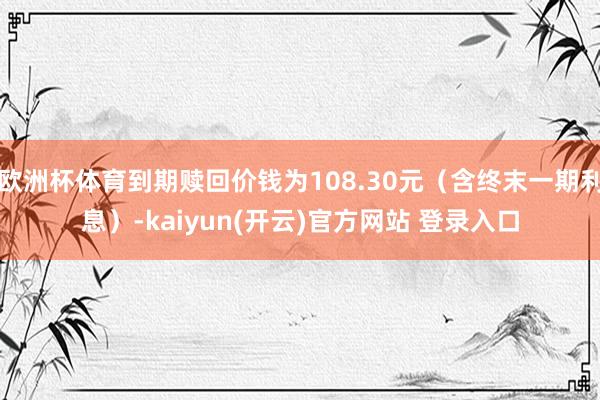欧洲杯体育到期赎回价钱为108.30元（含终末一期利息）-kaiyun(开云)官方网站 登录入口