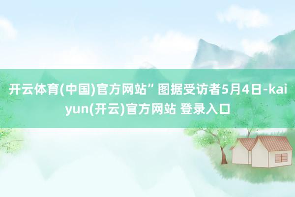 开云体育(中国)官方网站”图据受访者5月4日-kaiyun(开云)官方网站 登录入口