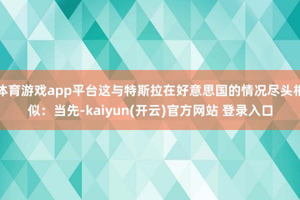 体育游戏app平台这与特斯拉在好意思国的情况尽头相似：当先-kaiyun(开云)官方网站 登录入口