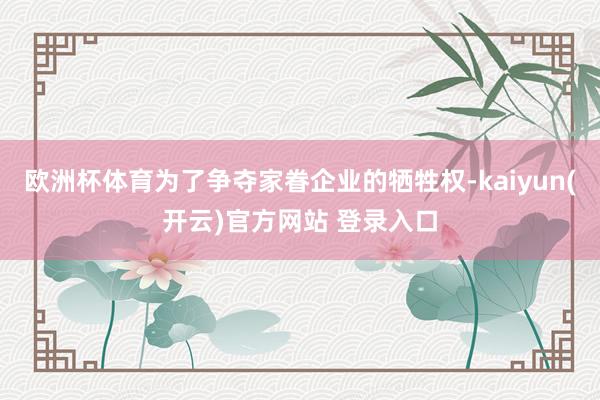 欧洲杯体育为了争夺家眷企业的牺牲权-kaiyun(开云)官方网站 登录入口