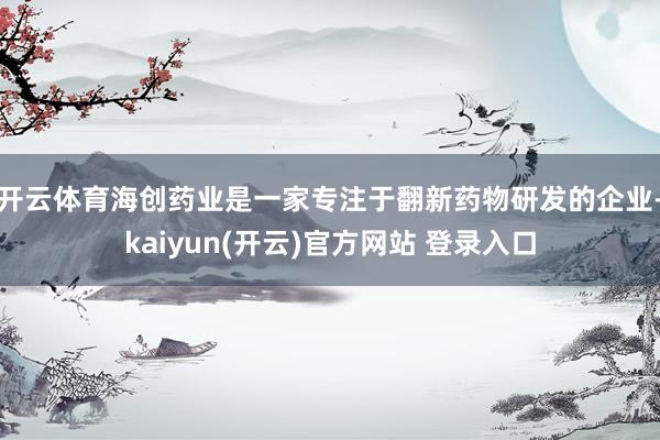 开云体育海创药业是一家专注于翻新药物研发的企业-kaiyun(开云)官方网站 登录入口