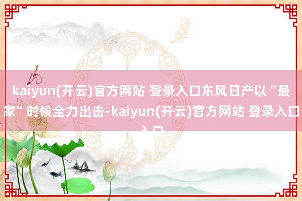 kaiyun(开云)官方网站 登录入口东风日产以“最家”时候全力出击-kaiyun(开云)官方网站 登录入口