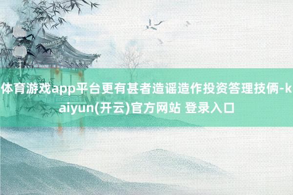 体育游戏app平台更有甚者造谣造作投资答理技俩-kaiyun(开云)官方网站 登录入口
