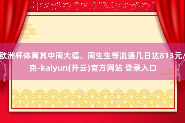 欧洲杯体育其中周大福、周生生等流通几日达813元/克-kaiyun(开云)官方网站 登录入口