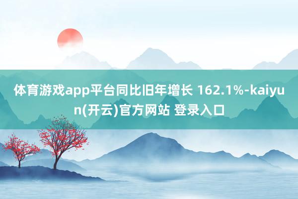 体育游戏app平台同比旧年增长 162.1%-kaiyun(开云)官方网站 登录入口