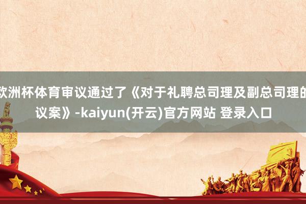 欧洲杯体育审议通过了《对于礼聘总司理及副总司理的议案》-kaiyun(开云)官方网站 登录入口