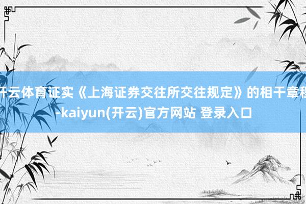 开云体育证实《上海证券交往所交往规定》的相干章程-kaiyun(开云)官方网站 登录入口
