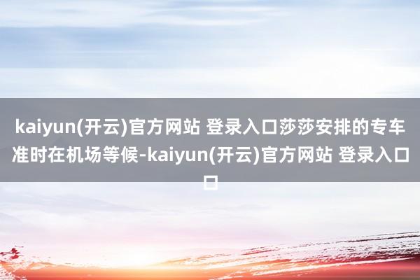 kaiyun(开云)官方网站 登录入口莎莎安排的专车准时在机场等候-kaiyun(开云)官方网站 登录入口