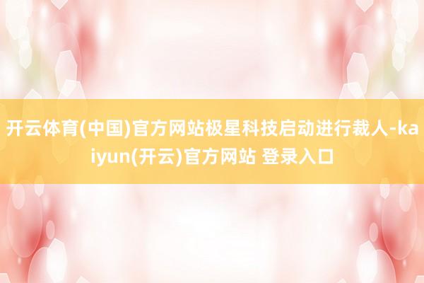 开云体育(中国)官方网站极星科技启动进行裁人-kaiyun(开云)官方网站 登录入口