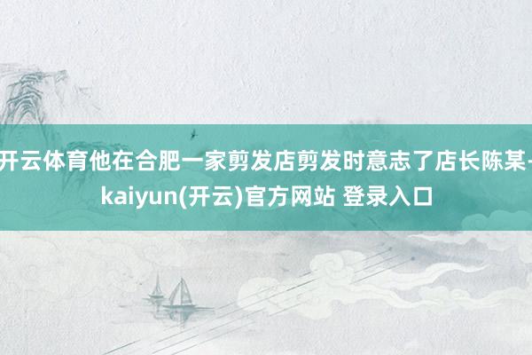 开云体育他在合肥一家剪发店剪发时意志了店长陈某-kaiyun(开云)官方网站 登录入口
