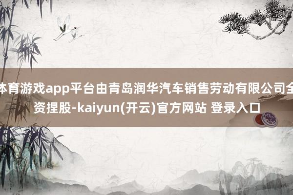 体育游戏app平台由青岛润华汽车销售劳动有限公司全资捏股-kaiyun(开云)官方网站 登录入口