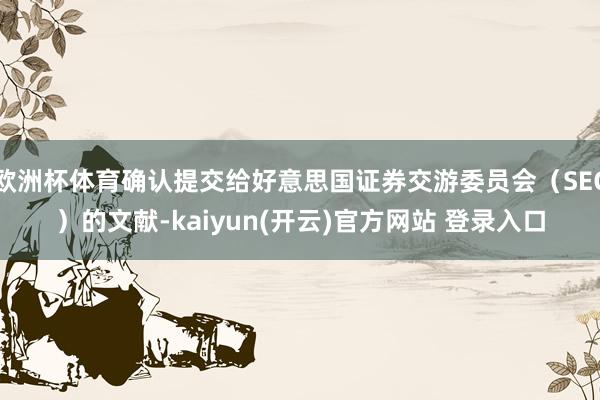 欧洲杯体育确认提交给好意思国证券交游委员会（SEC）的文献-kaiyun(开云)官方网站 登录入口