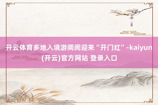 开云体育多地入境游阛阓迎来“开门红”-kaiyun(开云)官方网站 登录入口