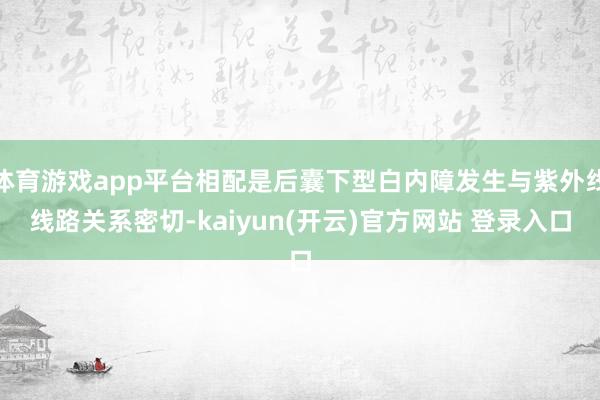 体育游戏app平台相配是后囊下型白内障发生与紫外线线路关系密切-kaiyun(开云)官方网站 登录入口