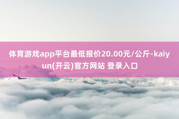 体育游戏app平台最低报价20.00元/公斤-kaiyun(开云)官方网站 登录入口