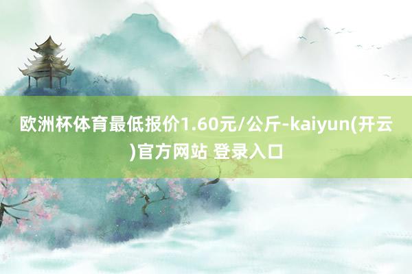 欧洲杯体育最低报价1.60元/公斤-kaiyun(开云)官方网站 登录入口