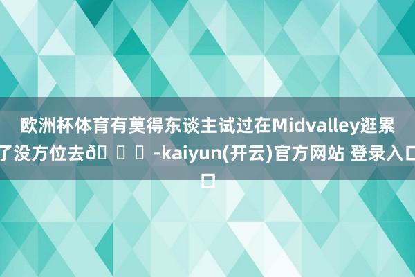 欧洲杯体育有莫得东谈主试过在Midvalley逛累了没方位去👀-kaiyun(开云)官方网站 登录入口