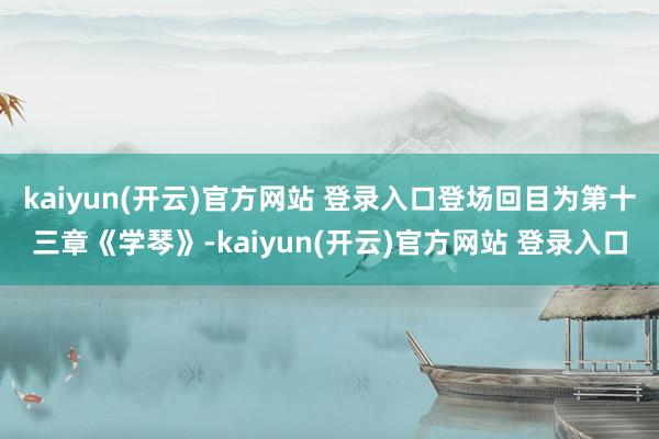 kaiyun(开云)官方网站 登录入口登场回目为第十三章《学琴》-kaiyun(开云)官方网站 登录入口