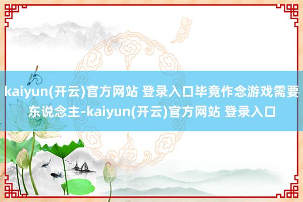 kaiyun(开云)官方网站 登录入口毕竟作念游戏需要东说念主-kaiyun(开云)官方网站 登录入口