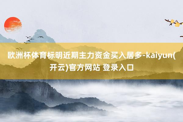 欧洲杯体育标明近期主力资金买入居多-kaiyun(开云)官方网站 登录入口