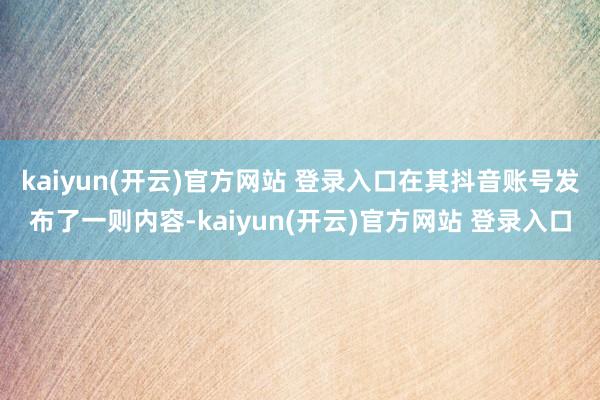 kaiyun(开云)官方网站 登录入口在其抖音账号发布了一则内容-kaiyun(开云)官方网站 登录入口