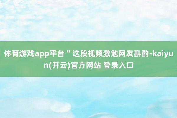 体育游戏app平台＂这段视频激勉网友斟酌-kaiyun(开云)官方网站 登录入口
