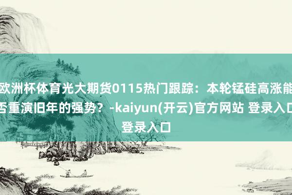 欧洲杯体育光大期货0115热门跟踪：本轮锰硅高涨能否重演旧年的强势？-kaiyun(开云)官方网站 登录入口