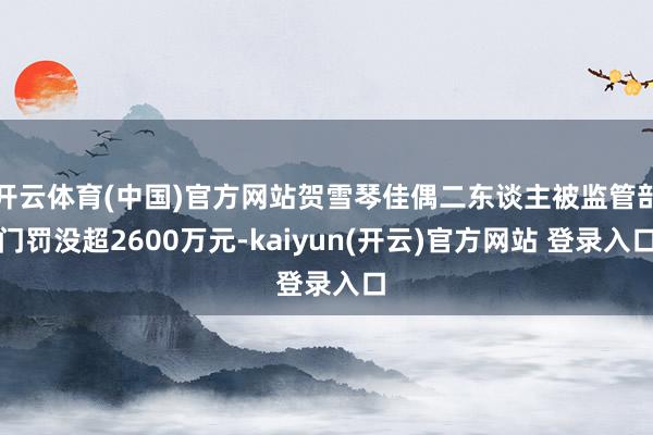 开云体育(中国)官方网站贺雪琴佳偶二东谈主被监管部门罚没超2600万元-kaiyun(开云)官方网站 登录入口