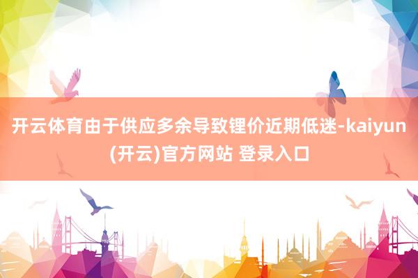 开云体育由于供应多余导致锂价近期低迷-kaiyun(开云)官方网站 登录入口