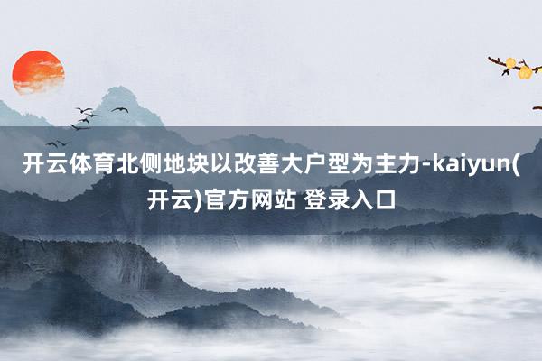 开云体育北侧地块以改善大户型为主力-kaiyun(开云)官方网站 登录入口