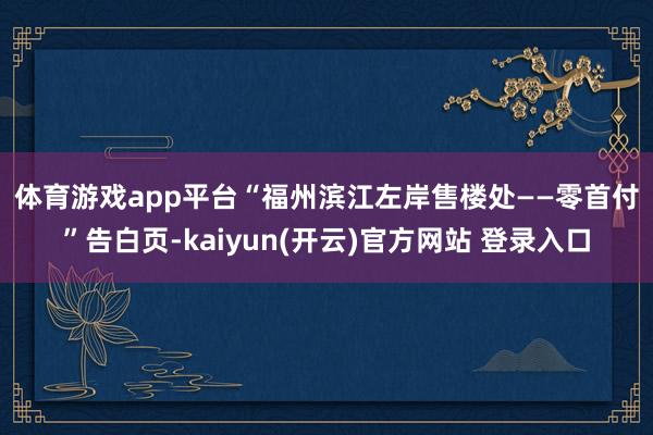 体育游戏app平台　　“福州滨江左岸售楼处——零首付”告白页-kaiyun(开云)官方网站 登录入口