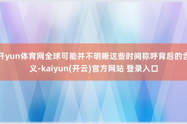 开yun体育网全球可能并不明晰这些时间称呼背后的含义-kaiyun(开云)官方网站 登录入口