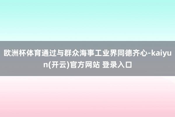欧洲杯体育通过与群众海事工业界同德齐心-kaiyun(开云)官方网站 登录入口