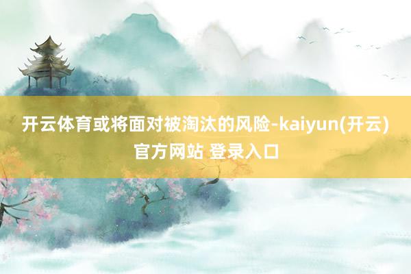开云体育或将面对被淘汰的风险-kaiyun(开云)官方网站 登录入口