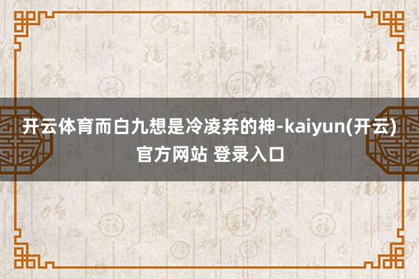 开云体育而白九想是冷凌弃的神-kaiyun(开云)官方网站 登录入口