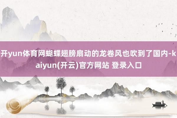 开yun体育网蝴蝶翅膀扇动的龙卷风也吹到了国内-kaiyun(开云)官方网站 登录入口
