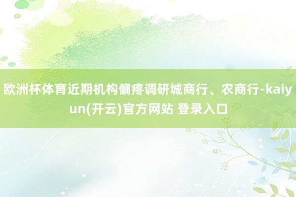 欧洲杯体育近期机构偏疼调研城商行、农商行-kaiyun(开云)官方网站 登录入口