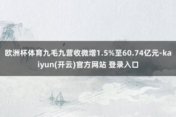 欧洲杯体育九毛九营收微增1.5%至60.74亿元-kaiyun(开云)官方网站 登录入口
