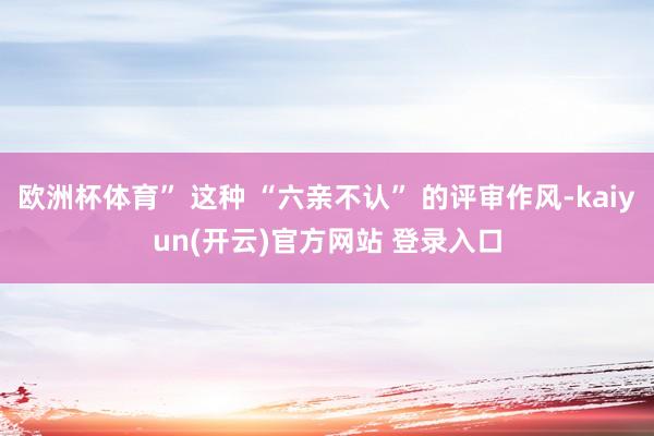 欧洲杯体育” 这种 “六亲不认” 的评审作风-kaiyun(开云)官方网站 登录入口