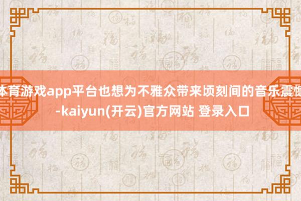 体育游戏app平台也想为不雅众带来顷刻间的音乐震憾 -kaiyun(开云)官方网站 登录入口