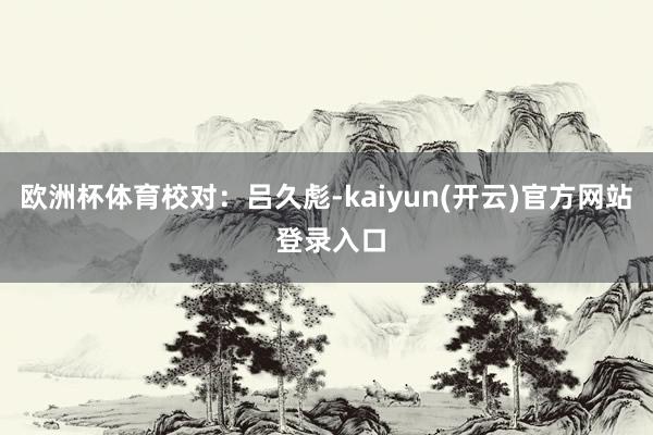 欧洲杯体育　　校对：吕久彪-kaiyun(开云)官方网站 登录入口