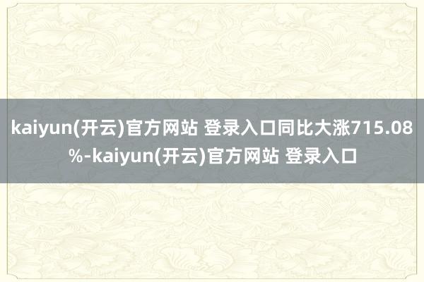 kaiyun(开云)官方网站 登录入口同比大涨715.08%-kaiyun(开云)官方网站 登录入口