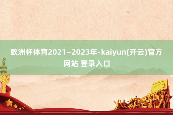 欧洲杯体育2021—2023年-kaiyun(开云)官方网站 登录入口