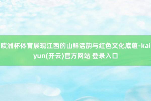 欧洲杯体育展现江西的山鲜活韵与红色文化底蕴-kaiyun(开云)官方网站 登录入口